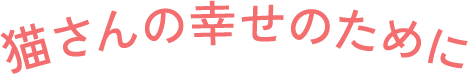 猫さんの幸せのために